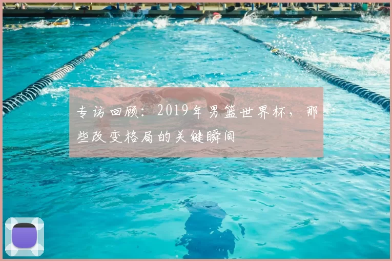 专访回顾:2019年男篮世界杯,那些改变格局的关键瞬间