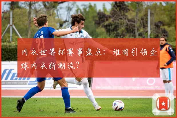 内衣世界杯赛事盘点：谁将引领全球内衣新潮流？