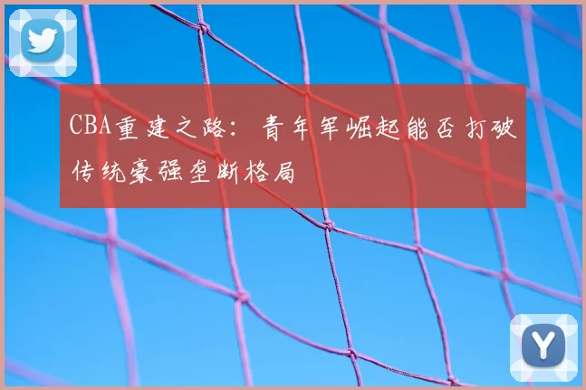 CBA重建之路:青年军崛起能否打破传统豪强垄断格局