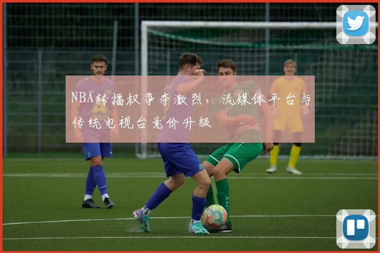 NBA转播权争夺激烈，流媒体平台与传统电视台竞价升级